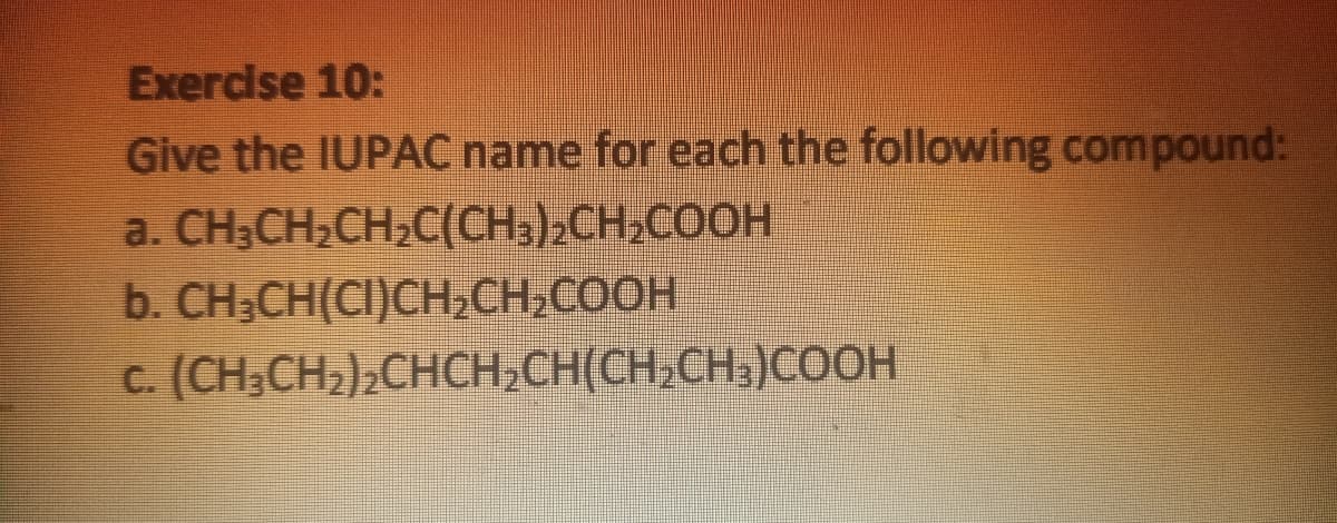 Exercise 10:
Give the IUPAC name for each the following compound:
a. CH;CH,CH,C(CH,)2CH,COOH
b. CH;CH(CI)CH,CH,COOH
c. (CH;CH2)2CHCH,CH(CH;CH;)COOH
