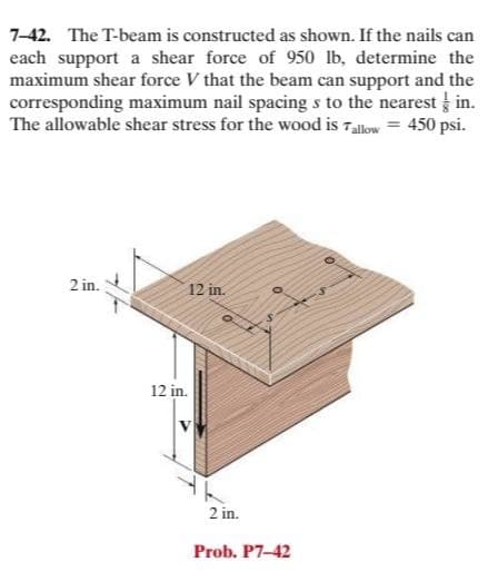 7-42. The T-beam is constructed as shown. If the nails can
each support a shear force of 950 lb, determine the
maximum shear force V that the beam can support and the
corresponding maximum nail spacing s to the nearest in.
The allowable shear stress for the wood is Tallow = 450 psi.
2 in.
12 in.
12 in.
2 in.
Prob. P7-42
