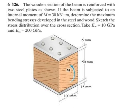 6-126. The wooden section of the beam is reinforced with
two steel plates as shown. If the beam is subjected to an
internal moment of M= 30 kN • m, determine the maximum
bending stresses developed in the steel and wood. Sketch the
stress distribution over the cross section. Take Ew = 10 GPa
and Eg = 200 GPa.
15 mm
150 mm
15 mm
100 mm
