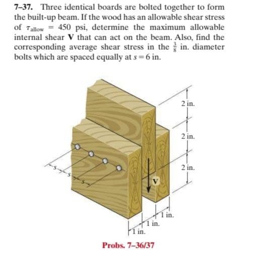7-37. Three identical boards are bolted together to form
the built-up beam. If the wood has an allowable shear stress
of Tallow = 450 psi, determine the maximum allowable
internal shear Vv that can act on the beam. Also, find the
corresponding average shear stress in the in. diameter
bolts which are spaced equally at s = 6 in.
2 in.
2 in.
2 in.
1 in.
í in.
Probs. 7-36/37
