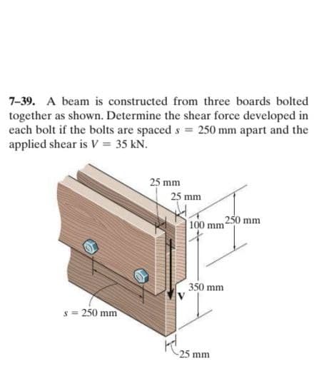 7-39. A beam is constructed from three boards bolted
together as shown. Determine the shear force developed in
each bolt if the bolts are spaced s = 250 mm apart and the
applied shear is V = 35 kN.
25 mm
25 mm
100 mm250 mm
350 mm
s = 250 mm
25 mm
