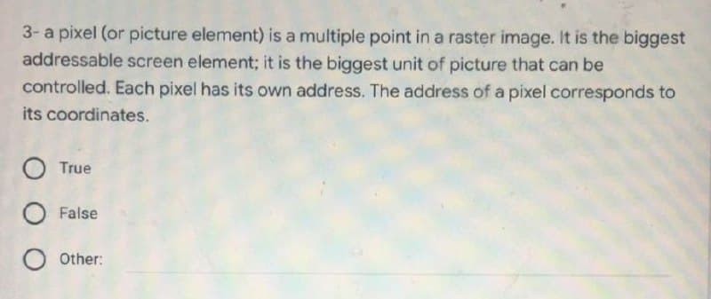 3- a pixel (or picture element) is a multiple point in a raster image. It is the biggest
addressable screen element; it is the biggest unit of picture that can be
controlled. Each pixel has its own address. The address of a pixel corresponds to
its coordinates.
O True
O False
O Other:
