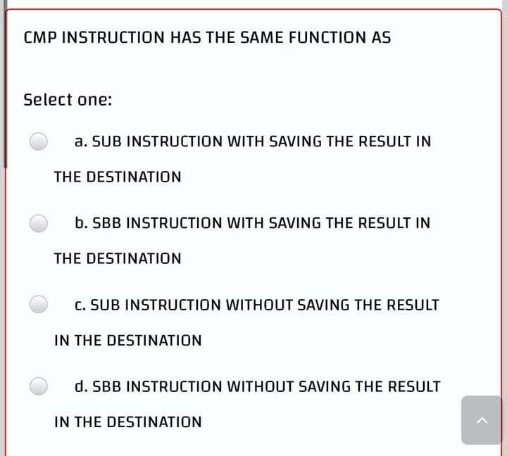 CMP INSTRUCTION HAS THE SAME FUNCTION AS
Select one:
a. SUB INSTRUCTION WITH SAVING THE RESULT IN
THE DESTINATION
b. SBB INSTRUCTION WITH SAVING THE RESULT IN
THE DESTINATION
C. SUB INSTRUCTION WITHOUT SAVING THE RESULT
IN THE DESTINATION
d. SBB INSTRUCTION WITHOUT SAVING THE RESULT
IN THE DESTINATION