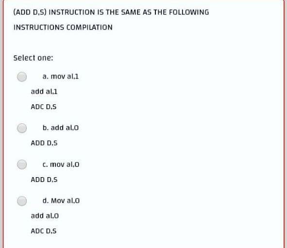 (ADD D,S) INSTRUCTION IS THE SAME AS THE FOLLOWING
INSTRUCTIONS COMPILATION
Select one:
a. mov al,1
add al.1
ADC D,S
b. add al,0
c. mov al,0
d. Mov al,0
ADD D.S
ADD D.S
add al,0
ADC D,S