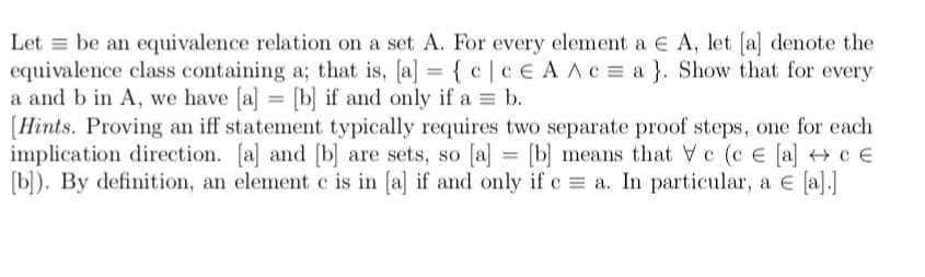 Let = be an equivalence relation on a set A. For every element a E A, let [a] denote the
equivalence class containing a; that is, [a] = { c | c E A AC = a }. Show that for every
a and b in A, we have [a] = [b] if and only if a = b.
[Hints. Proving an iff statement typically requires two separate proof steps, one for each
implication direction. [a] and [b] are sets, so [a] = [b] means that Vc (c e [a] → c €
(b). By definition, an element c is in [a] if and only if c = a. In particular, a E [a].]
