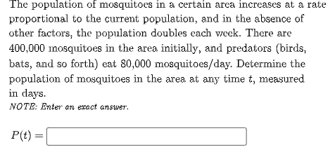 The population of mosquitoes in a certain area increases at a rate
proportional to the current population, and in the absence of
other factors, the population doubles each vweek. There are
400,000 mosquitoes in the area initially, and predators (birds,
bats, and so forth) eat 80,000 mosquitoes/day. Determine the
population of mosquitoes in the area at any time t, measured
in days.
NOTE: Enter an eract answer.
P(t) =
