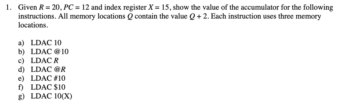 1. Given R = 20, PC = 12 and index register X = 15, show the value of the accumulator for the following
instructions. All memory locations Q contain the value Q + 2. Each instruction uses three memory
locations.
a) LDAC 10
b) LDAC @10
c) LDAC R
d) LDAC @R
e) LDAC #10
f) LDAC $10
g) LDAC 10(X)
