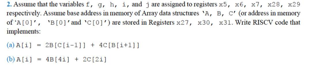 2. Assume that the variables f, g, h, i, and j are assigned to registers x5, x6, x7, x28, x29
respectively. Assume base address in memory of Array data structures 'A, B, C' (or address in memory
of 'A[0]', 'B[0]'and 'C[0]') are stored in Registers x27, x30, x31. Write RISCV code that
implements:
(a) A [i]
2B[C[i-1]] + 4C[B[i+l]]
%3D
(b) A [i]
4B[4i] + 2C[2i]
