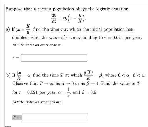 Suppose that a certain population obeys the logistic equation
di = ru(1 -2).
K
a) If yo =
find the time r at which the initial population has
9
doubled. Find the value of T corresponding to r = 0.021 per year.
NOTE: Enter an ezact answer.
b) If Y0
= a, find the time T at which
K
v(T)
=B, where 0 < a, B < 1.
K
Observe that T → o as a → 0 or as 3
1. Find the value of T
for r = 0.021 per year, a =
and B = 0.8.
9'
NOTE: Enter an exoct answer.
T =
