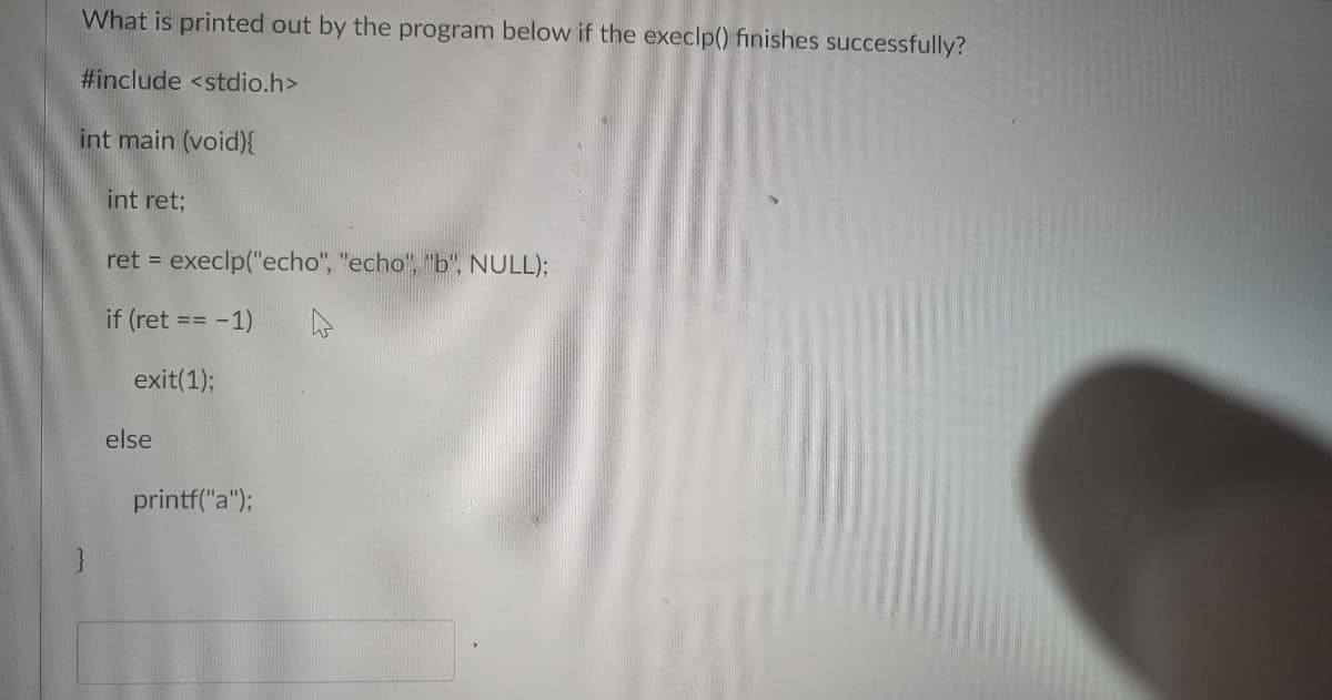 What is printed out by the program below if the execlp() finishes successfully?
#include <stdio.h>
int main (void){
int ret;
ret = execlp("echo", "echo", "b", NULL);
if (ret == -1)
exit(1);
else
printf("a");