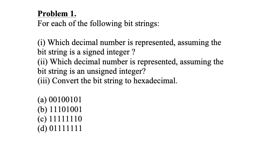 Problem 1.
For each of the following bit strings:
(i) Which decimal number is represented, assuming the
bit string is a signed integer ?
(ii) Which decimal number is represented, assuming the
bit string is an unsigned integer?
(iii) Convert the bit string to hexadecimal.
(a) 00100101
(b) 11101001
(c) 11111110
(d) 01111111

