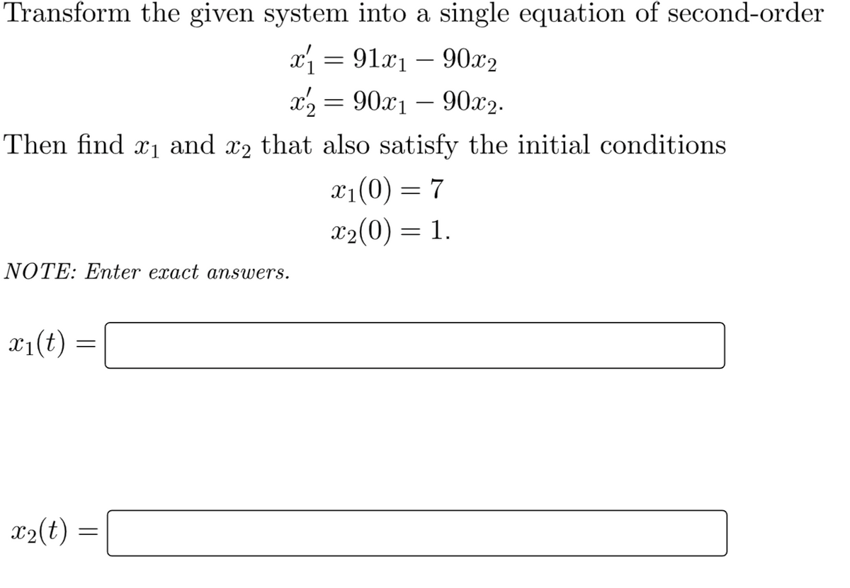 Transform the given system into a single equation of second-order
x = 91x1 – 90x2
x2 = 90x1 – 90x2.
-
-
Then find x1 and x2 that also satisfy the initial conditions
X1(0) = 7
x2(0) = 1.
NOTE: Enter exact answers.
x1(t)
X2(t) :
