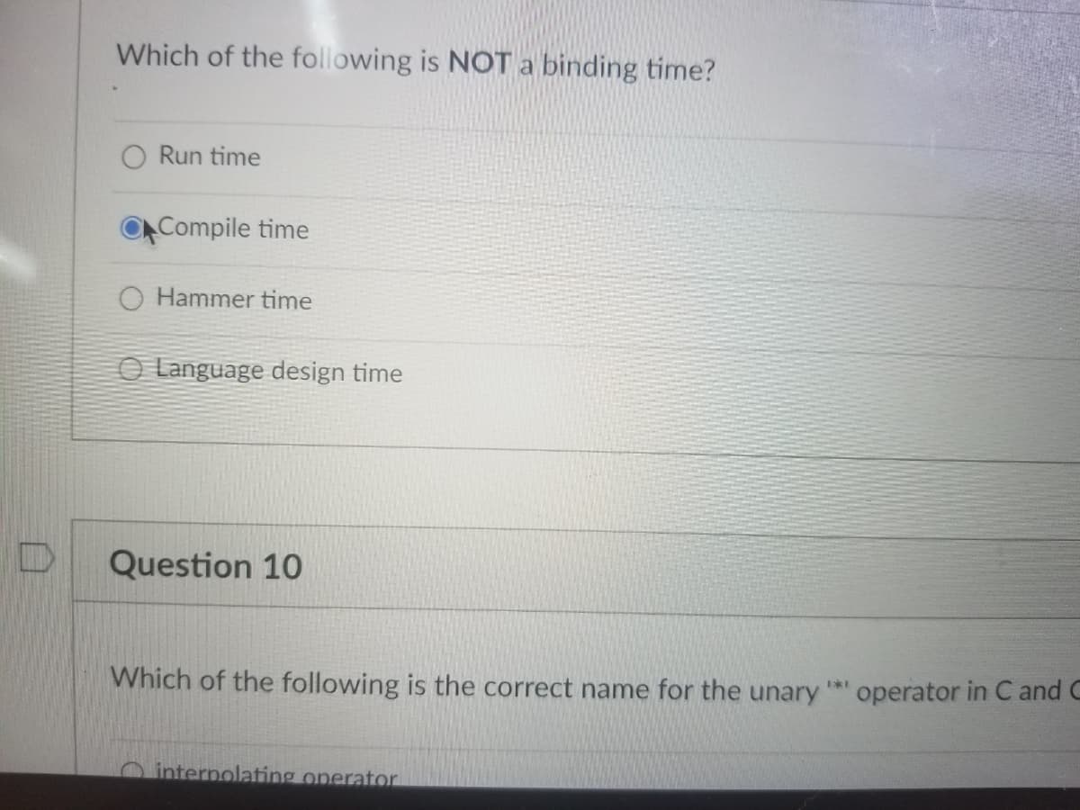 Which of the following is NOT a binding time?
O Run time
Compile time
O Hammer time
O Language design time
Question 10
Which of the following is the correct name for the unary
operator in C and C
O interpolating operator
