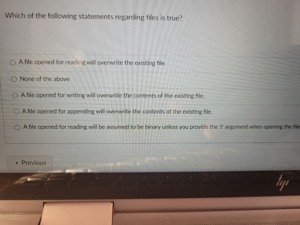 Which of the following statements regarding files is true?
O A file opened for reading will overwrite the existing file.
O None of the above
A file opened for writing will overwrite the contents of the existing file.
A file opened for appending will overwrite the contents of the existing file.
A file opened for reading will be assumed to be binary unless you provide the 't' argument when opening the file
« Previous
