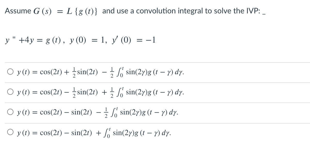 Assume G (s)
L{g (t)} and use a convolution integral to solve the IVP:_
y " +4y = g (t), y(0) = 1, y' (0) = -1
%3D
O y (t) = cos(2r) + sin(2t) – sin(2y)g (t – y) dy.
O y (1) = cos(2t) – sin(2t) + So sin(2y)g (t – y) dy.
O y (t) = cos(2f) – sin(2t) – – S sin(2y)g (t – y) dy.
O y (t) = cos(2t) – sin(2t) + sin(2y)g (t – y) dy.
