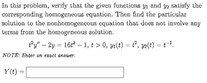 In this problem, verify that the given functions yı and y2 satisfy the
corresponding homogeneous equation. Then find the particular
solution to the nonhomogeneous equation that does not involve any
terms from the homogeneous solution.
ty" – 2y = 16t2 – 1, t > 0, yı(t) = t², 2(t) = t1.
NOTE: Enter an exact answer.
Y(t) =
