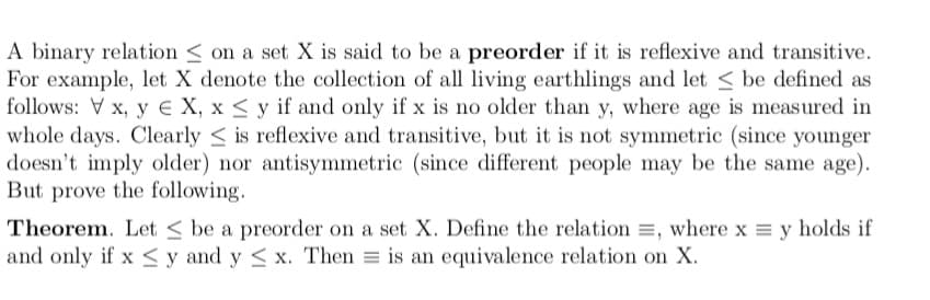 A binary relation < on a set X is said to be a preorder if it is reflexive and transitive.
For example, let X denote the collection of all living earthlings and let < be defined as
follows: V x, y € X, x < y if and only if x is no older than y, where age is measured in
whole days. Clearly < is reflexive and transitive, but it is not symmetric (since younger
doesn't imply older) nor antisymmetric (since different people may be the same age).
But prove the following.
Theorem. Let < be a preorder on a set X. Define the relation =, where x = y holds if
and only if x <y and y < x. Then = is an equivalence relation on X.
