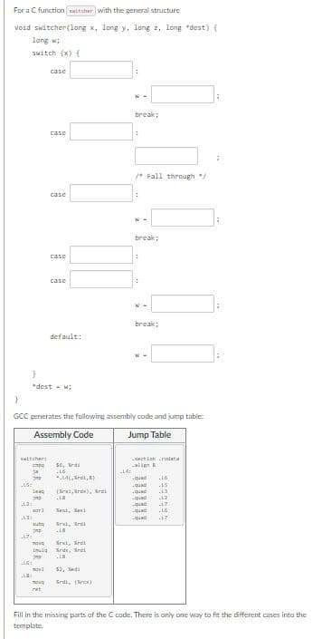 For a C function auttcher with the general structure
void switcher(long x, long y, long z, long dest) {
long w;
switch (x) (
}
ttcher:
cmpo
34
LS:
L7:
13:
.LV:
subo
imp
case
"dest-w;
case
imula
3D
case
.LG:
CLE:
case
mov
ret
case
lea (x,x), Kri
770
xar]
default:
$6,
16
*LA(,,
move Srai, Srai
Sride, ri
}
GCC generates the following assembly code and jump table:
Assembly Code
Jump Table
Test, ex
Srat, Ardi
10
$3, di
Sril, (res)
:
-14:
break;
:
/ Fall through */
W-
break;
:
:
W-
break;
W-
section.ralata
align B
-quad
16
-qual
15
-quad .13
-quad
.12
-17
LG
.17
quae
quae
Fill in the missing parts of the C code. There is only one way to fit the different cases into the
template.