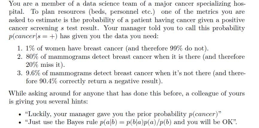 You are a member of a data science team of a major cancer specializing hos-
pital. To plan resources (beds, personnel etc.) one of the metrics you are
asked to estimate is the probability of a patient having cancer given a positive
cancer screening s test result. Your manager told you to call this probability
p(cancers+) has given you the data you need:
1. 1% of women have breast cancer (and therefore 99% do not).
2. 80% of mammograms detect breast cancer when it is there (and therefore
20% miss it).
3. 9.6% of mammograms detect breast cancer when it's not there (and there-
fore 90.4% correctly return a negative result).
While asking around for anyone that has done this before, a colleague of yours
is giving you several hints:
"Luckily, your manager gave you the prior probability p(cancer)"
• "Just use the Bayes rule p(ab) = p(ba)p(a)/p(b) and you will be OK".