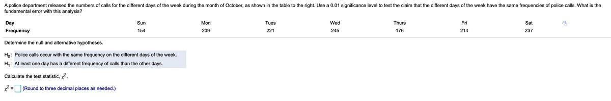 A police department released the numbers of calls for the different days of the week during the month of October, as shown in the table to the right. Use a 0.01 significance level to test the claim that the different days of the week have the same frequencies of police calls. What is the
fundamental error with this analysis?
Day
Sun
Mon
Tues
Wed
Thurs
Fri
Sat
Frequency
154
209
221
245
176
214
237
Determine the null and alternative hypotheses.
Ho: Police calls occur with the same frequency on the different days of the week.
H,: At least one day has a different frequency of calls than the other days.
Calculate the test statistic, x2.
x2 =
(Round to three decimal places as needed.)
