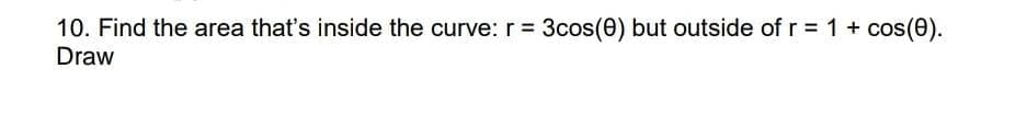10. Find the area that's inside the curve: r = 3cos(0) but outside of r = 1 + cos(0).
Draw
