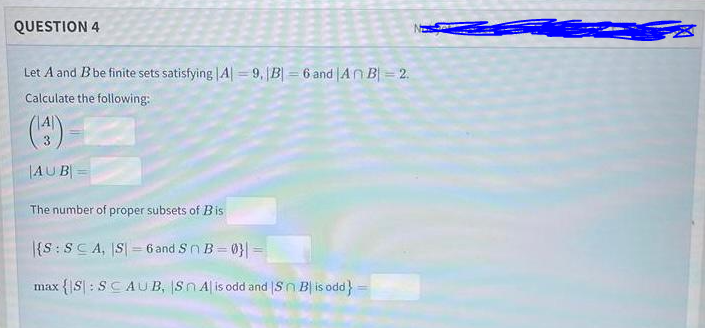 QUESTION 4
Let A and Bbe finite sets satisfying |A| = 9, B = 6 and |AnB = 2.
Calculate the following:
()
|AUB
The number of proper subsets of Bis
|{S:SCA, S| = 6 and Sn B= 0} =
max {|S| : SCAUB, Sn A| is odd and |Sn B| is odd}
