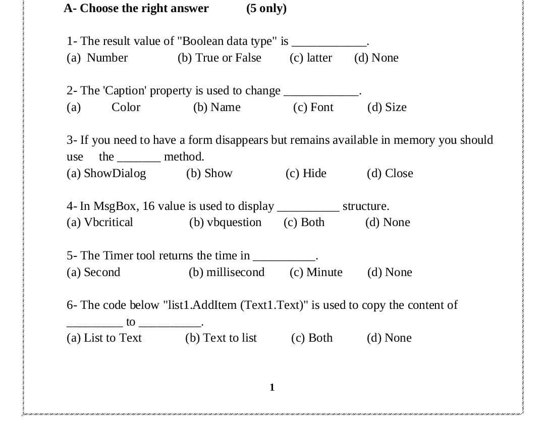 A- Choose the right answer
(5 only)
1- The result value of "Boolean data type" is
(a) Number
(b) True or False
(c) latter
(d) None
2- The 'Caption' property is used to change
(a)
Color
(b) Name
(c) Font
(d) Size
3- If you need to have a form disappears but remains available in memory you should
use
the
method.
(a) ShowDialog
(b) Show
(c) Hide
(d) Close
4- In MsgBox, 16 value is used to display
(а) Vbcritical
structure.
(b) vbquestion
(с) Both
(d) None
5- The Timer tool returns the time in
(a) Second
(b) millisecond
(c) Minute
(d) None
6- The code below "list1.AddItem (Text1.Text)" is used to copy the content of
to
(a) List to Text
(b) Text to list
(c) Both
(d) None
1
