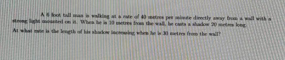 A6 foot tall man is walking at a rate of 40 metres per mimite directly away from a wall with a
strong light mounted on it. When he is 10 metres from the wall, he casts a shadow 20 metres long.
At what rate is the length of his shadow increasing when he is 30 metres from the wall?
