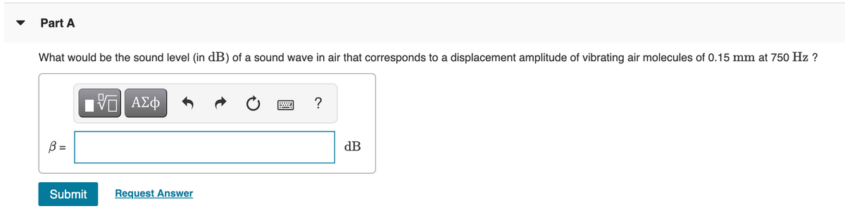 Part A
What would be the sound level (in dB) of a sound wave in air that corresponds to a displacement amplitude of vibrating air molecules of 0.15 mm at 750 Hz ?
?
B =
dB
Submit
Request Answer
