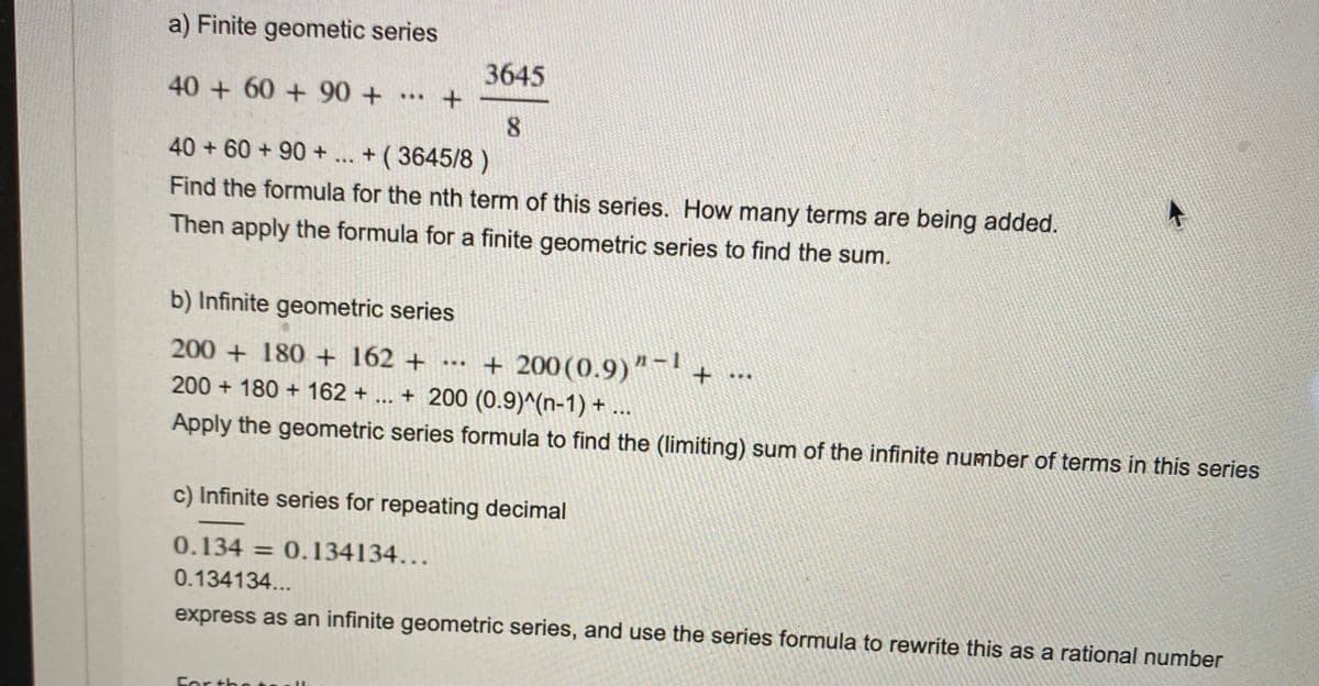 a) Finite geometic series
3645
40 +60 + 90+
...
8.
40 + 60 + 90+
+ ( 3645/8 )
...
Find the formula for the nth term of this series. How many terms are being added.
Then apply the formula for a finite geometric series to find the sum.
b) Infinite geometric series
+ 200(0.9)"-1
+ 200 (0.9)^(n-1) +..
200 + 180 + 162 +
***
...
200 + 180 + 162 +
Apply the geometric series formula to find the (limiting) sum of the infinite number of terms in this series
c) Infinite series for repeating decimal
0.134 = 0.134134...
%3D
0.134134...
express as an infinite geometric series, and use the series formula to rewrite this as a rational number
For the
