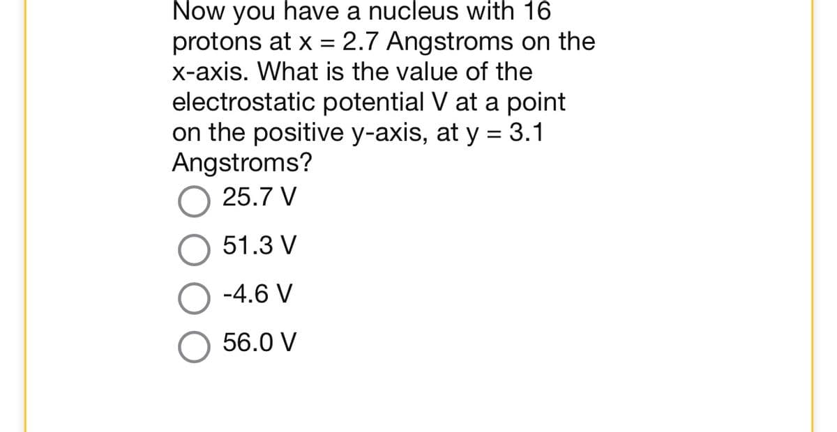 Now you have a nucleus with 16
protons at x = 2.7 Angstroms on the
x-axis. What is the value of the
electrostatic potential V at a point
on the positive y-axis, at y = 3.1
Angstroms?
25.7 V
51.3 V
-4.6 V
56.0 V