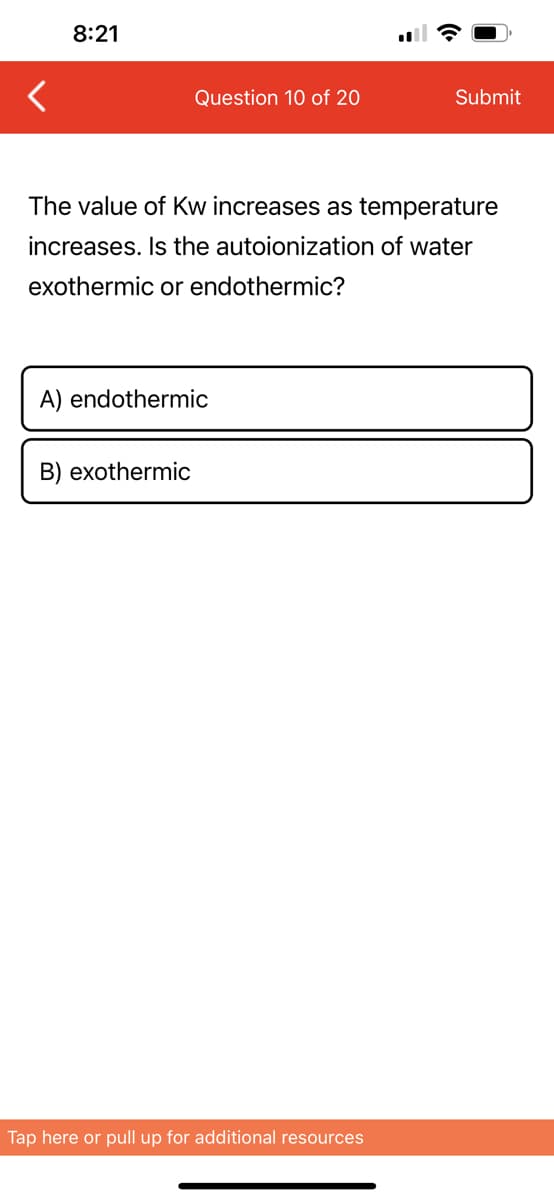 8:21
Question 10 of 20
The value of Kw increases as temperature
increases. Is the autoionization of water
exothermic or endothermic?
A) endothermic
B) exothermic
Submit
Tap here or pull up for additional resources