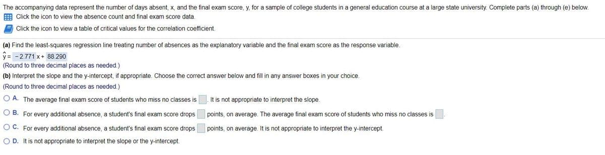 The accompanying data represent the number of days absent, x, and the final exam score, y, for a sample of college students in a general education course at a large state university. Complete parts (a) through (e) below.
E Click the icon to view the absence count and final exam score data.
Click the icon to view a table of critical values for the correlation coefficient.
(a) Find the least-squares regression line treating number of absences as the explanatory variable and the final exam score as the response variable.
y = -2.771 x+ 88.290
(Round to three decimal places as needed.)
(b) Interpret the slope and the y-intercept, if appropriate. Choose the correct answer below and fill in any answer boxes in your choice.
(Round to three decimal places as needed.)
A. The average final exam score of students who miss no classes is
It is not appropriate to interpret the slope.
O B. For every additional absence, a student's final exam score drops
points, on average. The average final exam score of students who miss no classes is
O C. For every additional absence, a student's final exam score drops
points, on average. It is not appropriate to interpret the y-intercept.
O D. It is not appropriate to interpret the slope or the y-intercept.

