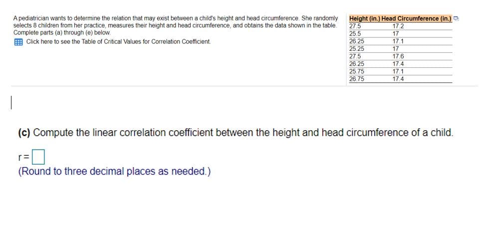 A pediatrician wants to determine the relation that may exist between a child's height and head circumference. She randomly
selects 8 children from her practice, measures their height and head circumference, and obtains the data shown in the table.
Complete parts (a) through (e) below.
Height (in.) Head Circumference (in.) e
27.5
25.5
26.25
25.25
17.2
17
17.1
Click here to see the Table of Critical Values for Correlation Coefficient.
17
27.5
17.6
26.25
25.75
17.4
17.1
17.4
26.75
|
(c) Compute the linear correlation coefficient between the height and head circumference of a child.
(Round to three decimal places as needed.)
