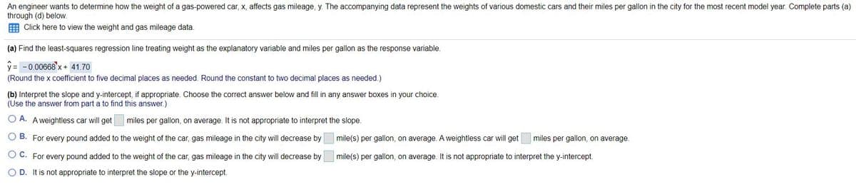 An engineer wants to determine how the weight of a gas-powered car, x, affects gas mileage, y. The accompanying data represent the weights of various domestic cars and their miles per gallon in the city for the most recent model year. Complete parts (a)
through (d) below.
Click here to view the weight and gas mileage data.
(a) Find the least-squares regression line treating weight as the explanatory variable and miles per gallon as the response variable.
y = -0.00668'x+ 41.70
(Round the x coefficient to five decimal places as needed. Round the constant to two decimal places as needed.)
(b) Interpret the slope and y-intercept, if appropriate. Choose the correct answer below and fill in any answer boxes in your choice.
(Use the answer from part a to find this answer.)
O A. A weightless car will get
miles per gallon, on average. It is not appropriate to interpret the slope.
B. For every pound added to the weight of the car, gas mileage in the city will decrease by
mile(s) per gallon, on average. A weightless car will get
miles per gallon, on average.
C. For every pound added to the weight of the car, gas mileage in the city will decrease by
mile(s) per gallon, on average. It is not appropriate to interpret the y-intercept.
D. It is not appropriate to interpret the slope or the y-intercept.
