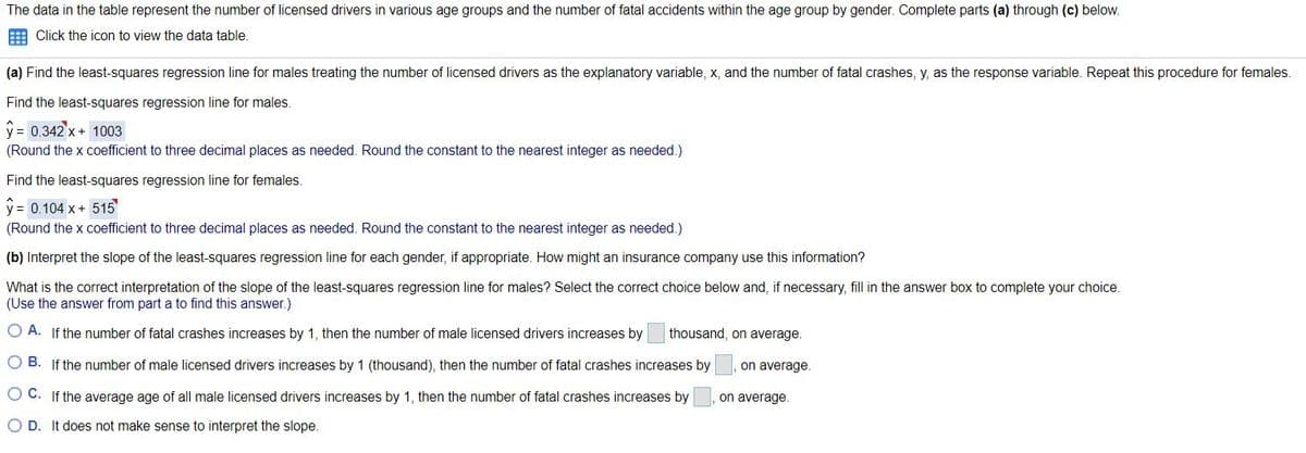 The data in the table represent the number of licensed drivers in various age groups and the number of fatal accidents within the age group by gender. Complete parts (a) through (c) below.
E Click the icon to view the data table.
(a) Find the least-squares regression line for males treating the number of licensed drivers as the explanatory variable, x, and the number of fatal crashes, y, as the response variable. Repeat this procedure for females.
Find the least-squares regression line for males.
y = 0.342 x+ 1003
(Round the x coefficient to three decimal places as needed. Round the constant to the nearest integer as needed.)
Find the least-squares regression line for females.
y = 0.104 x + 515
(Round the x coefficient to three decimal places as needed. Round the constant to the nearest integer as needed.)
(b) Interpret the slope of the least-squares regression line for each gender, if appropriate. How might an insurance company use this information?
What is the correct interpretation of the slope of the least-squares regression line for males? Select the correct choice below and, if necessary, fill in the answer box to complete your choice.
(Use the answer from part a to find this answer.)
O A. If the number of fatal crashes increases by 1, then the number of male licensed drivers increases by
thousand, on average.
O B. If the number of male licensed drivers increases by 1 (thousand), then the number of fatal crashes increases by
on average.
O C. If the average age of all male licensed drivers increases by 1, then the number of fatal crashes increases by
on average.
O D. It does not make sense to interpret the slope.
