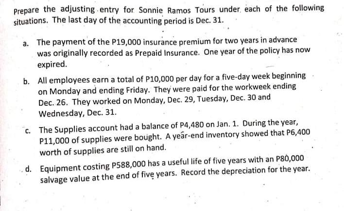 Prepare the adjusting entry for Sonnie Ramos Tours under, each of the following
situations. The last day of the accounting period is Dec. 31.
a. The payment of the P19,000 insurance premium for two years in advance
was originally recorded as Prepaid Insurance. One year of the policy has now
expired.
b. All employees earn a total of P10,000 per day for a five-day week beginning
on Monday and ending Friday. They were paid for the workweek ending
Dec. 26. They worked on Monday, Dec. 29, Tuesday, Dec. 30 and
Wednesday, Dec. 31.
c. The Supplies account had a balance of P4,480 on Jan. 1. During the year,
P11,000 of supplies were bought. A year-end inventory showed that P6,400
worth of supplies are still on hand.
.d. Equipment costing P588,000 has a useful life of five years with an P80,000
salvage value at the end of five years. Record the depreciation for the year.
