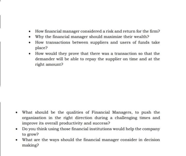 How financial manager considered a risk and return for the firm?
• Why the financial manager should maximize their wealth?
• How transactions between suppliers and users of funds take
place?
• How would they prove that there was a transaction so that the
demander will be able to repay the supplier on time and at the
right amount?
What should be the qualities of Financial Managers, to push the
organization in the right direction during a challenging times and
improve its overall productivity and success?
• Do you think using those financial institutions would help the company
to grow?
• What are the ways should the financial manager consider in decision
making?
