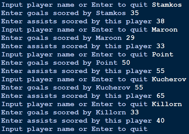 Input player name or Enter to quit Stamkos
Enter goals scored by Stamkos 35
Enter assists scored by this player 38
Input player name or Enter to quit Maroon
Enter goals scored by Maroon 29
Enter assists scored by this player 33
Input player name or Enter to quit Point
Enter goals scored by Point 50
Enter assists scored by this player 55
Input player name or Enter to quit Kucherov
Enter goals scored by Kucherov 55
Enter assists scored by this player 65
Input player name or Enter to quit Killorn
Enter goals scored by Killorn 33
Enter assists scored by this player 40
Input player name or Enter to quit
