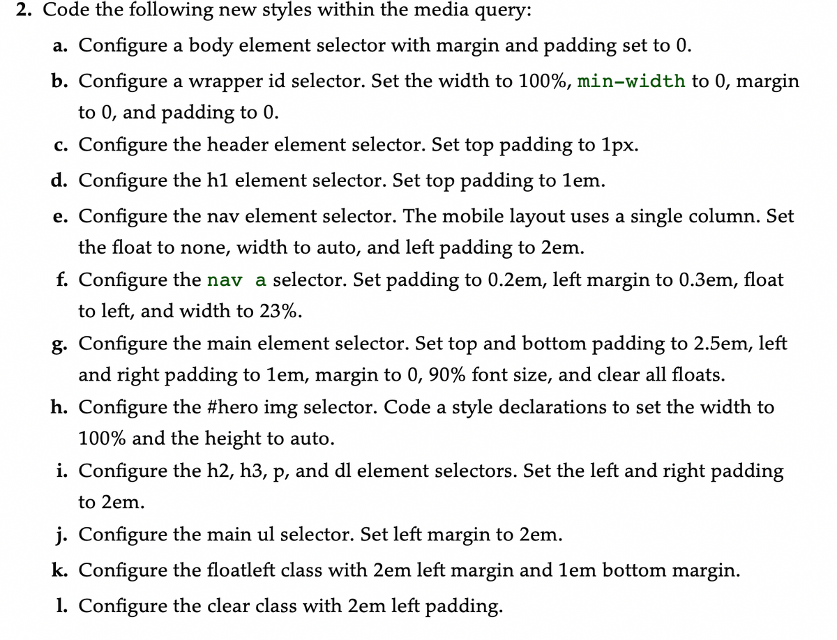 2. Code the following new styles within the media query:
a. Configure a body element selector with margin and padding set to 0.
b. Configure a wrapper id selector. Set the width to 100%, min-width to 0, margin
to 0, and padding to 0.
c. Configure the header element selector. Set top padding to 1px.
d. Configure the h1 element selector. Set top padding to 1em.
e. Configure the nav element selector. The mobile layout uses a single column. Set
the float to none, width to auto, and left padding to 2em.
f. Configure the nav a selector. Set padding to 0.2em, left margin to 0.3em, float
to left, and width to 23%.
g. Configure the main element selector. Set top and bottom padding to 2.5em, left
and right padding to lem, margin to 0, 90% font size, and clear all floats.
h. Configure the #hero img selector. Code a style declarations to set the width to
100% and the height to auto.
i. Configure the h2, h3, p, and dl element selectors. Set the left and right padding
to 2em.
j. Configure the main ul selector. Set left margin to 2em.
k. Configure the floatleft class with 2em left margin and lem bottom margin.
1. Configure the clear class with 2em left padding.
