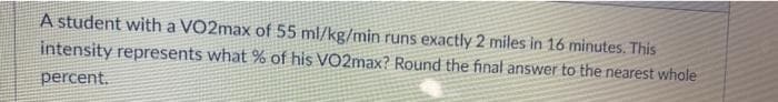 A student with a VO2max of 55 ml/kg/min runs exactly 2 miles in 16 minutes. This
intensity represents what % of his VO2max? Round the final answer to the nearest whole
percent.
