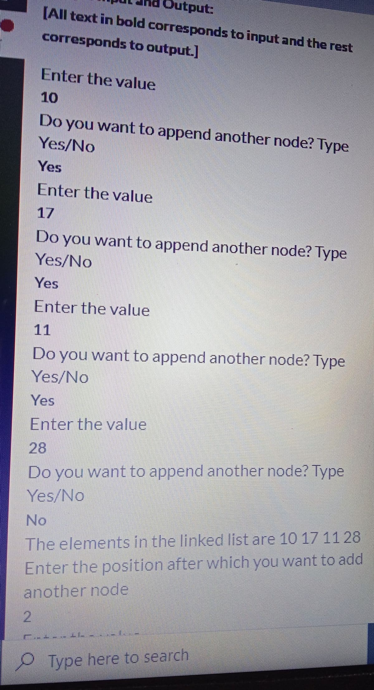 Output:
All text in bold corresponds to input and the rest
corresponds to output.]
Enter the value
10
Do you want to append another node? Type
Yes/No
Yes
Enter the value
17
Do
you want to append another node? Type
Yes/No
Yes
Enter the value
11
Do you want to append another node? Type
Yes/No
Yes
Enter the value
28
Do you want to append another node? Type
Yes/No
No
The elements in the linked list are 10 1711 28
Enter the position after which you wantto add
another node
2.
Type here to search
