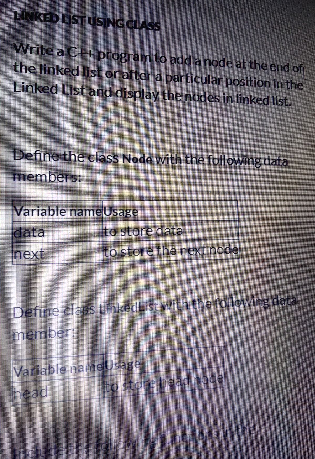 LINKED LISTUSING CLASS
Write a C+program to add a node at the end of
the linked list or after a particular position in the
Linked List and display the nodes in linked list.
Define the class Node with the following data
members;:
Variable nameUsage
data
Ito store data
next
to store the next node
Define class LinkedList with the following data
member:
Variable name Usage
to store head node
head
focludethe followingfunctions.in the
