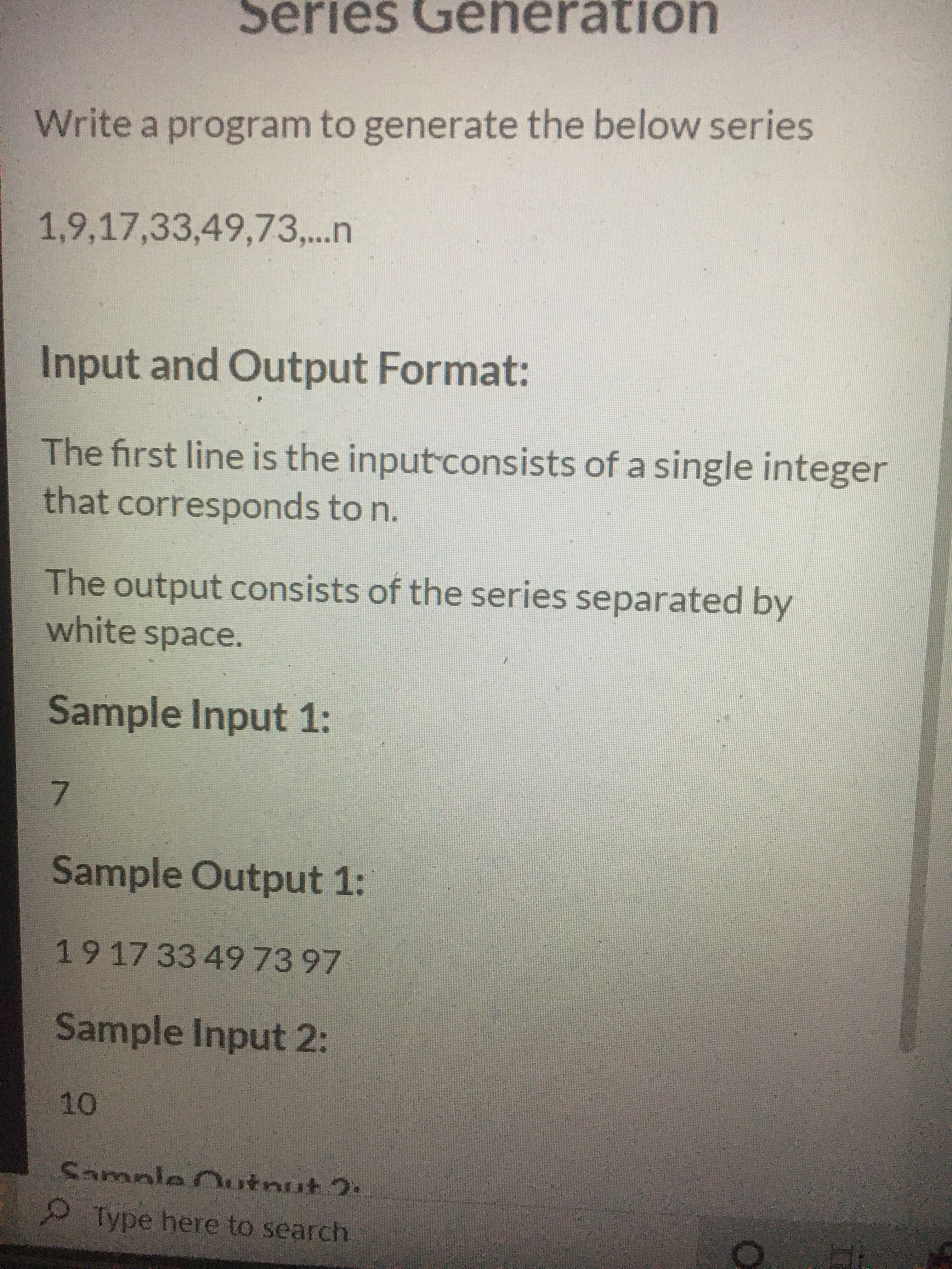 7.
Series Generation
Write a program to generate the below series
1,9,17,33,49,73,...n
Input and Output Format:
The first line is the input consists of a single integer
that corresponds to n.
The output consists of the series separated by
white space.
Sample Input 1:
Sample Output 1:
191733 497397
Sample Input 2:
10
Sample Outnut 2.
Type here to search
