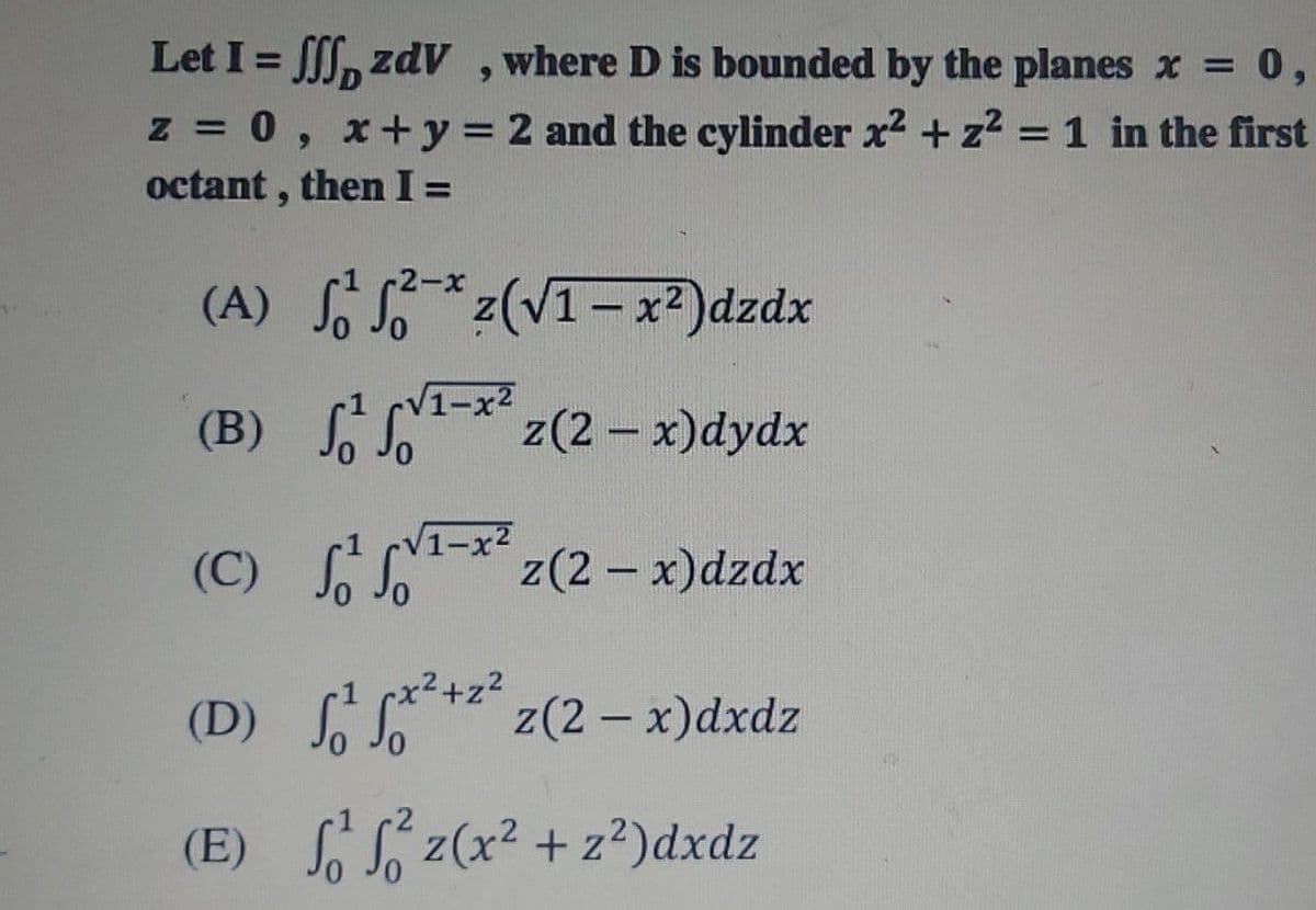 Let I = , zdV ,where D is bounded by the planes x = 0,
%3D
6.
z = 0, x+y = 2 and the cylinder x2 + z2 =1 in the first
octant , then I =
6.
-2-x
(A) o S*z(VI=x²)dzdx
(B) Jo Jo
f L
1-x2
z(2 - x)dydx
(C) S
VI-**z(2-x)dzdx
x²+z?
(D) ** z(2 - x)dxdz
(E) z(x2 + z²)dxdz
