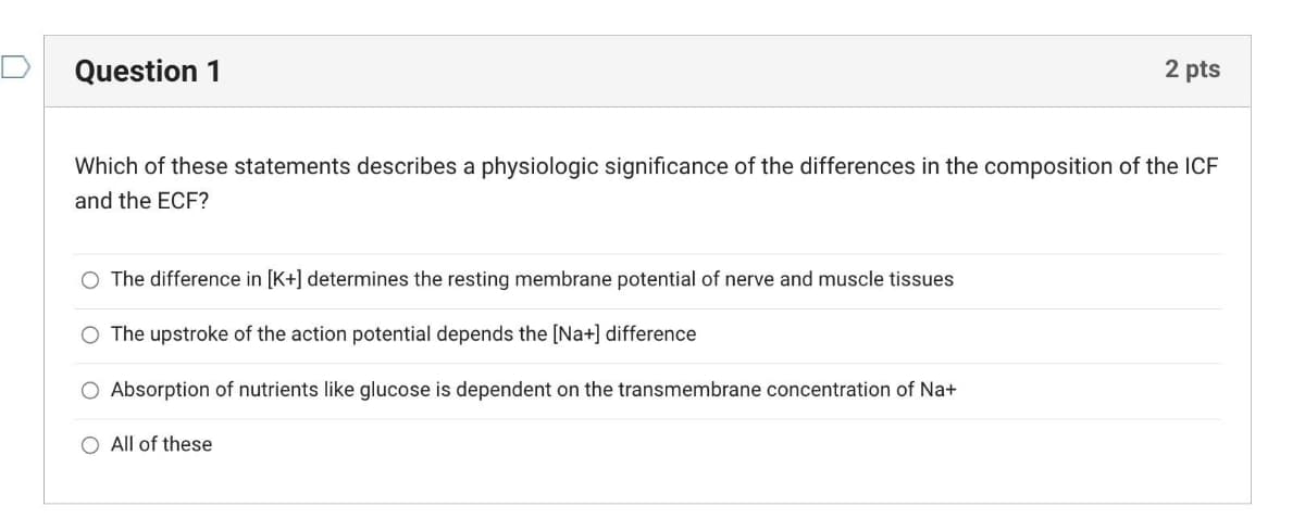Question 1
2 pts
Which of these statements describes a physiologic significance of the differences in the composition of the ICF
and the ECF?
O The difference in [K+] determines the resting membrane potential of nerve and muscle tissues
O The upstroke of the action potential depends the [Na+] difference
O Absorption of nutrients like glucose is dependent on the transmembrane concentration of Na+
O All of these