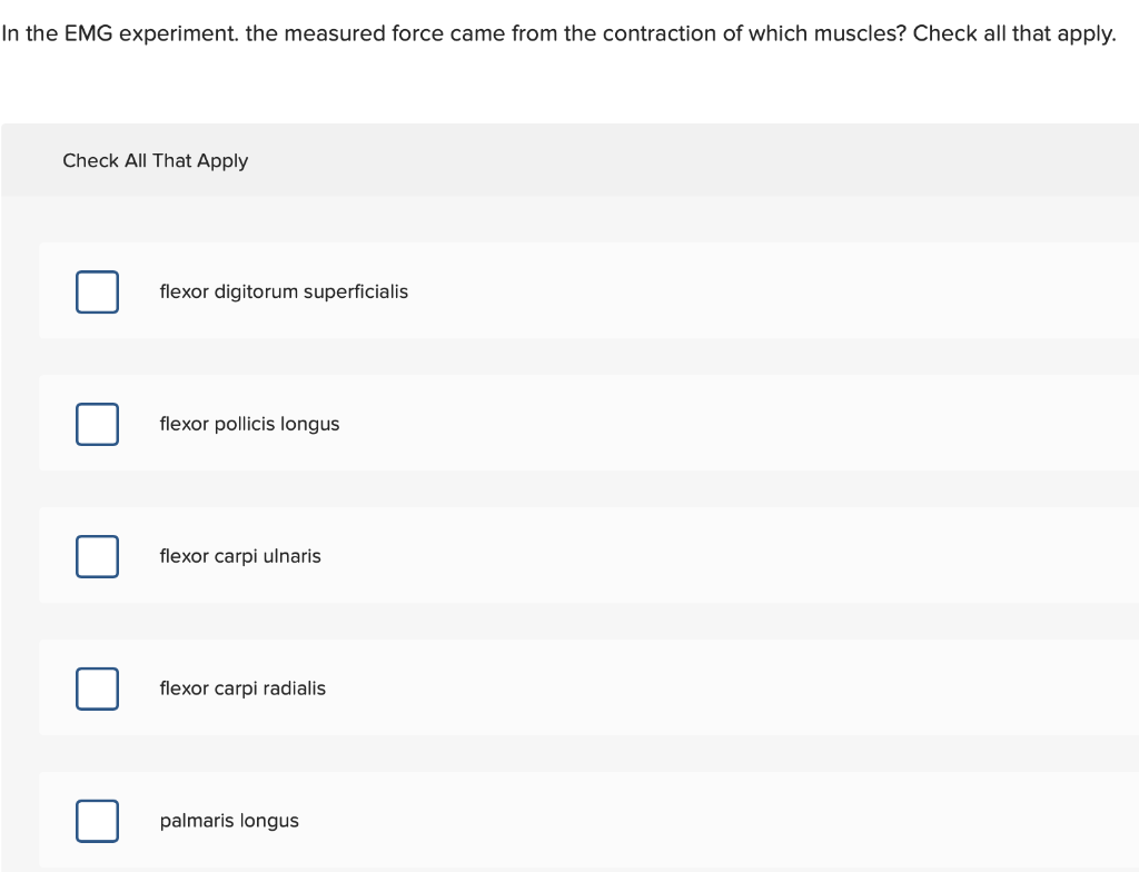 In the EMG experiment. the measured force came from the contraction of which muscles? Check all that apply.
Check All That Apply
flexor digitorum superficialis
flexor pollicis longus
flexor carpi ulnaris
flexor carpi radialis
palmaris longus