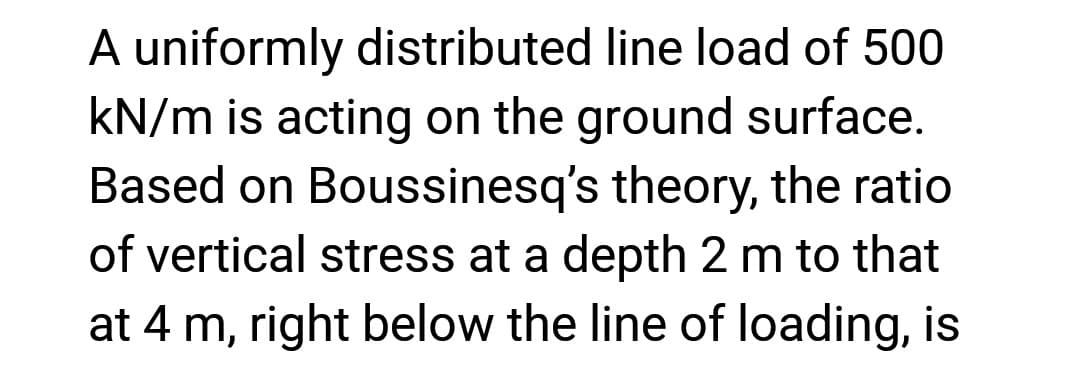 A uniformly distributed line load of 500
kN/m is acting on the ground surface.
Based on Boussinesq's theory, the ratio
of vertical stress at a depth 2 m to that
at 4 m, right below the line of loading, is