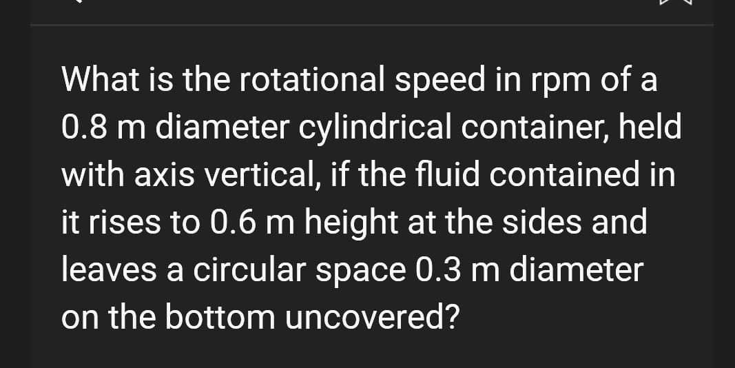 What is the rotational speed in rpm of a
0.8 m diameter cylindrical container, held
with axis vertical, if the fluid contained in
it rises to 0.6 m height at the sides and
leaves a circular space 0.3 m diameter
on the bottom uncovered?