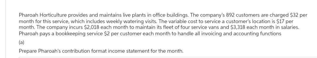 Pharoah Horticulture provides and maintains live plants in office buildings. The company's 892 customers are charged $32 per
month for this service, which includes weekly watering visits. The variable cost to service a customer's location is $17 per
month. The company incurs $2,018 each month to maintain its fleet of four service vans and $3,318 each month in salaries.
Pharoah pays a bookkeeping service $2 per customer each month to handle all invoicing and accounting functions
(a)
Prepare Pharoah's contribution format income statement for the month.